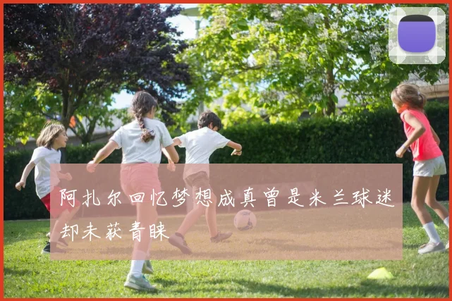 阿扎尔回忆梦想成真曾是米兰球迷却未获青睐