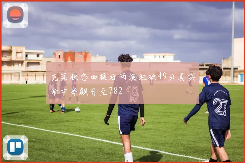 克莱状态回暖近两场狂砍49分真实命中率飙升至782