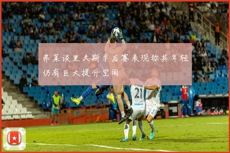 弗莱谈里夫斯季后赛表现称其年轻仍有巨大提升空间