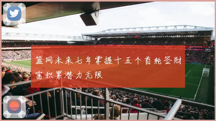 篮网未来七年掌握十五个首轮签财富积累潜力无限