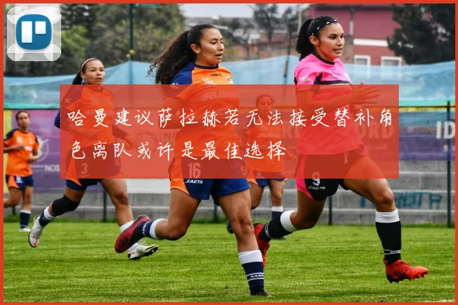 哈曼建议萨拉赫若无法接受替补角色离队或许是最佳选择