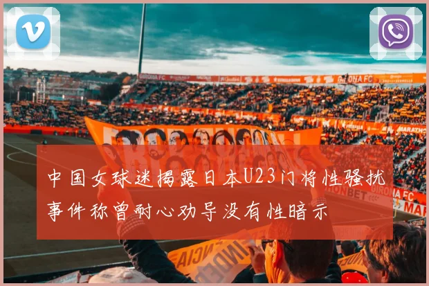 中国女球迷揭露日本U23门将性骚扰事件称曾耐心劝导没有性暗示