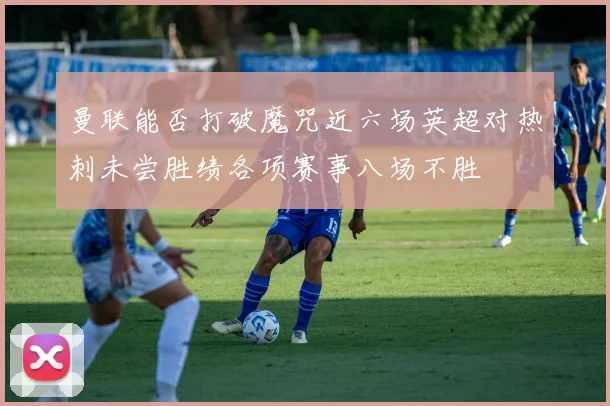 曼联能否打破魔咒近六场英超对热刺未尝胜绩各项赛事八场不胜