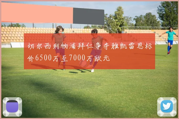 切尔西利物浦拜仁争夺雅凯雷恩标价6500万至7000万欧元