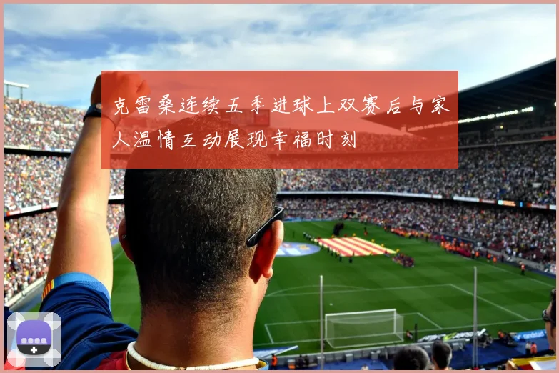 克雷桑连续五季进球上双赛后与家人温情互动展现幸福时刻