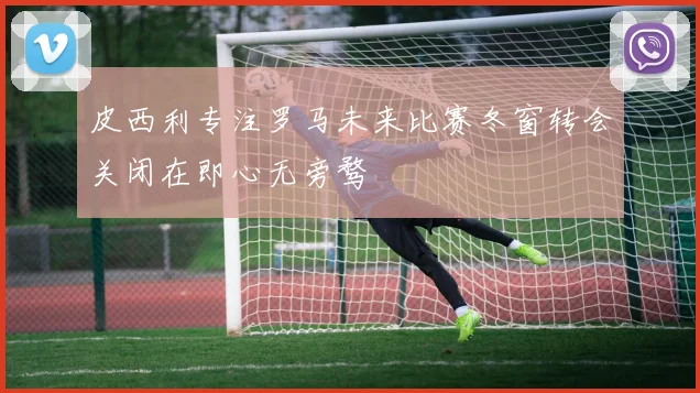 皮西利专注罗马未来比赛冬窗转会关闭在即心无旁骛