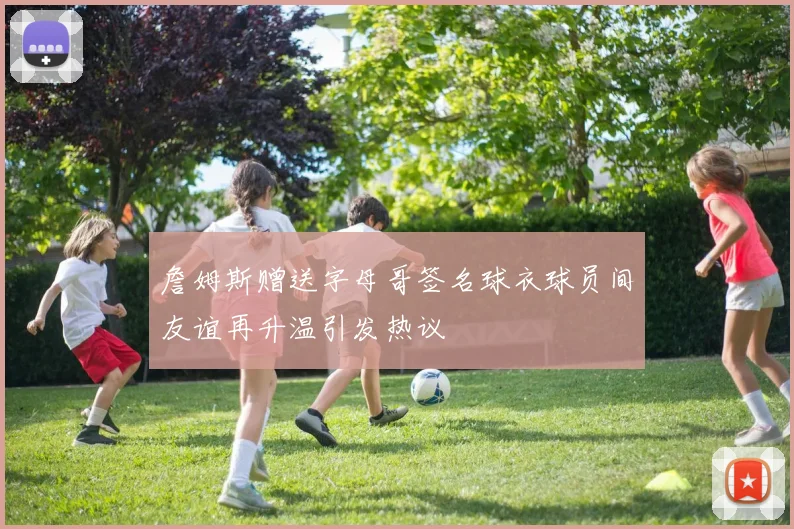 詹姆斯赠送字母哥签名球衣球员间友谊再升温引发热议