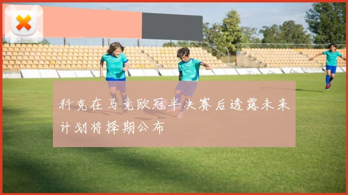 科克在马竞欧冠半决赛后透露未来计划将择期公布