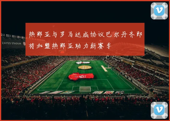 热那亚与罗马达成协议巴尔丹齐即将加盟热那亚助力新赛季