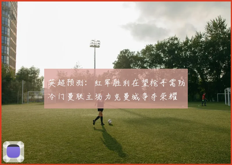 英超预测：红军胜利在望枪手需防冷门曼联主场力克曼城争夺荣耀