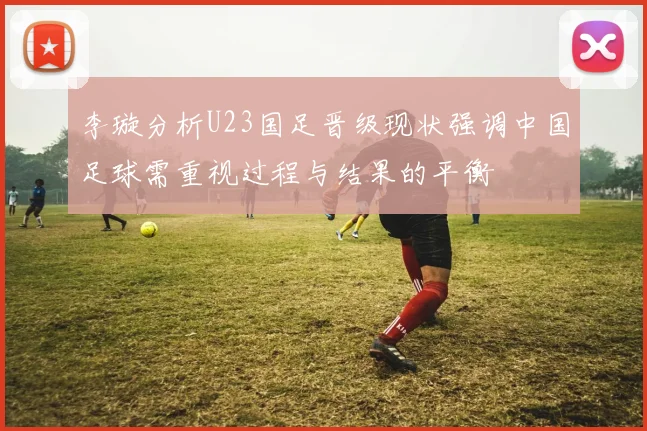 李璇分析U23国足晋级现状强调中国足球需重视过程与结果的平衡