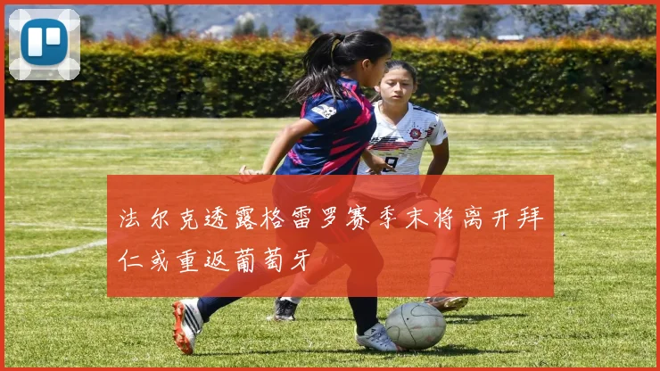 法尔克透露格雷罗赛季末将离开拜仁或重返葡萄牙