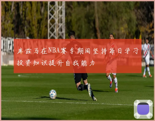 库兹马在NBA赛季期间坚持每日学习投资知识提升自我能力
