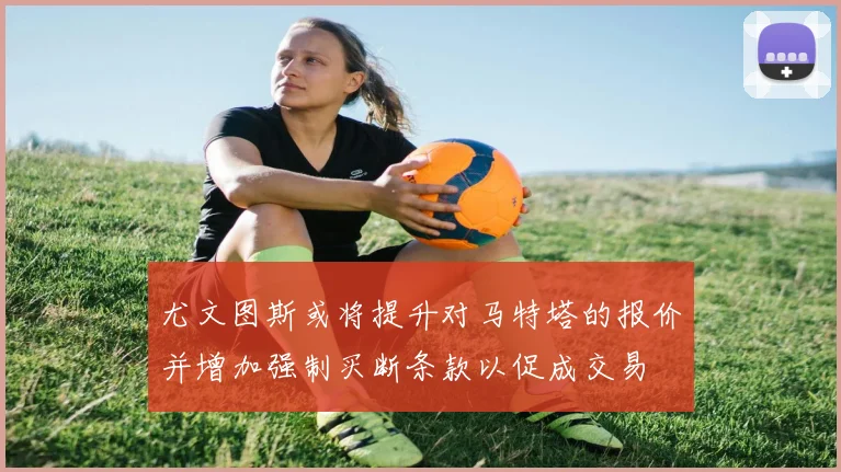 尤文图斯或将提升对马特塔的报价并增加强制买断条款以促成交易