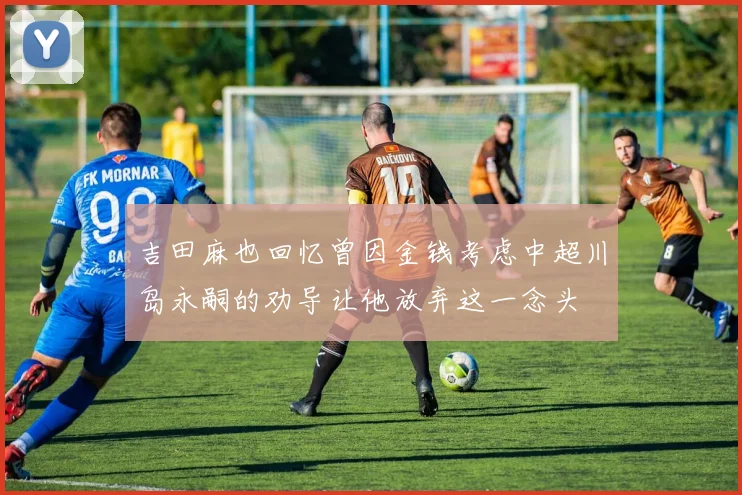 吉田麻也回忆曾因金钱考虑中超川岛永嗣的劝导让他放弃这一念头