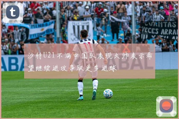 沙特U21不满中国队表现久帅表示希望继续进攻争取更多进球