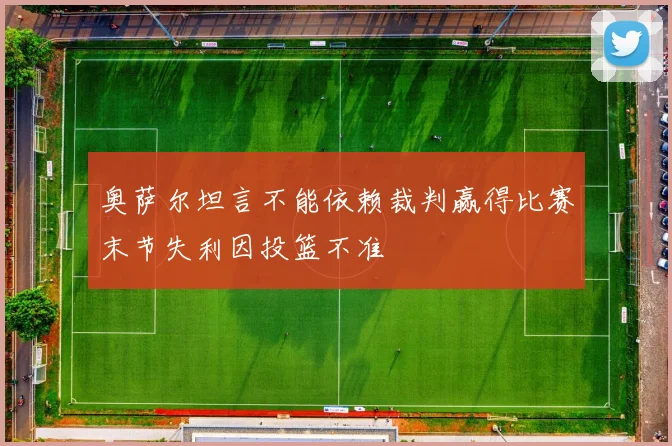 奥萨尔坦言不能依赖裁判赢得比赛末节失利因投篮不准