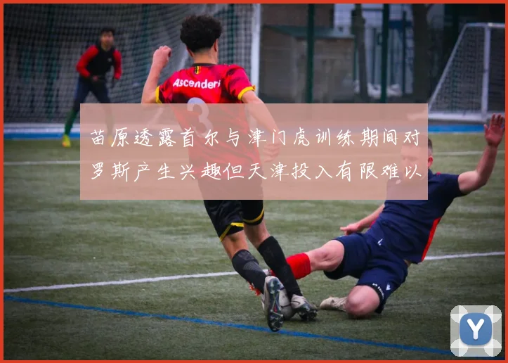 苗原透露首尔与津门虎训练期间对罗斯产生兴趣但天津投入有限难以引进
