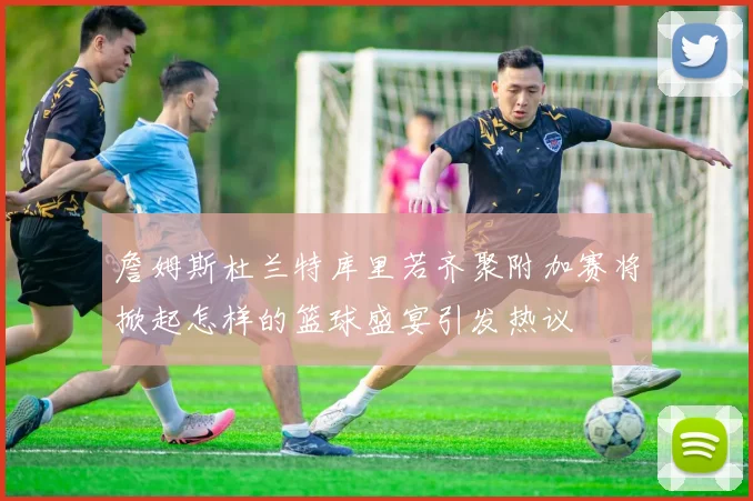 詹姆斯杜兰特库里若齐聚附加赛将掀起怎样的篮球盛宴引发热议
