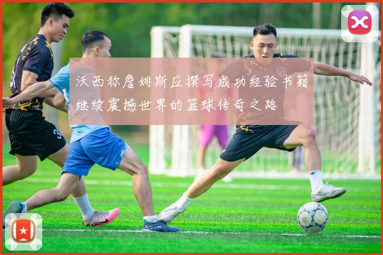 沃西称詹姆斯应撰写成功经验书籍继续震撼世界的篮球传奇之路