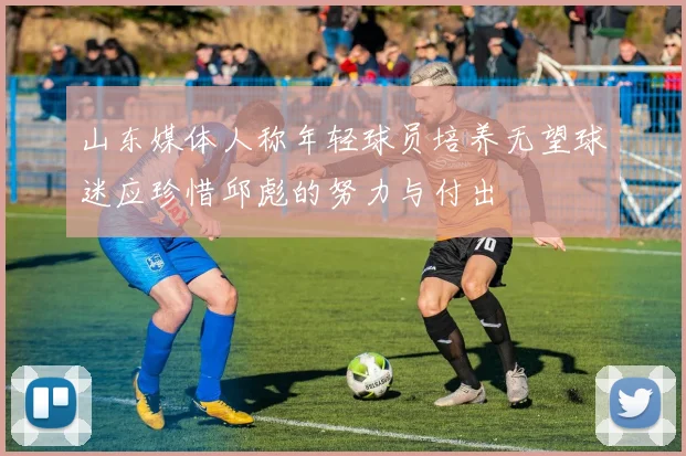 山东媒体人称年轻球员培养无望球迷应珍惜邱彪的努力与付出