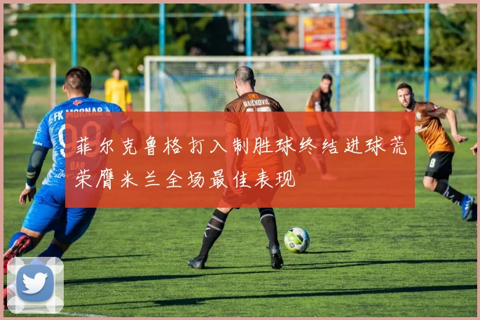 菲尔克鲁格打入制胜球终结进球荒荣膺米兰全场最佳表现