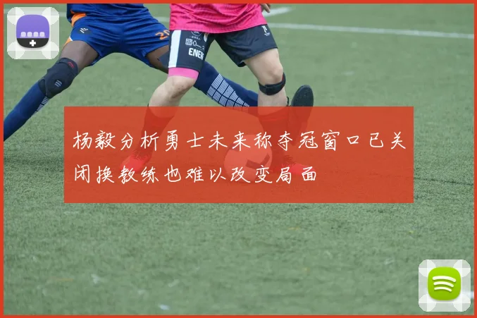 杨毅分析勇士未来称夺冠窗口已关闭换教练也难以改变局面